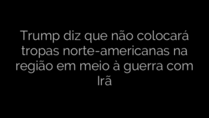 ​Trump diz que não colocará tropas norte-americanas na região em meio à guerra com Irã 